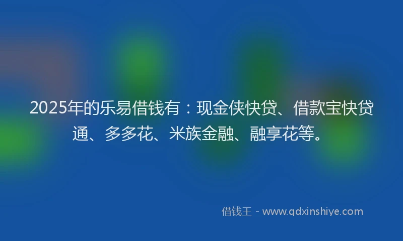 2025年的乐易借钱有：现金侠快贷、借款宝快贷通、多多花、米族金融、融享花等。