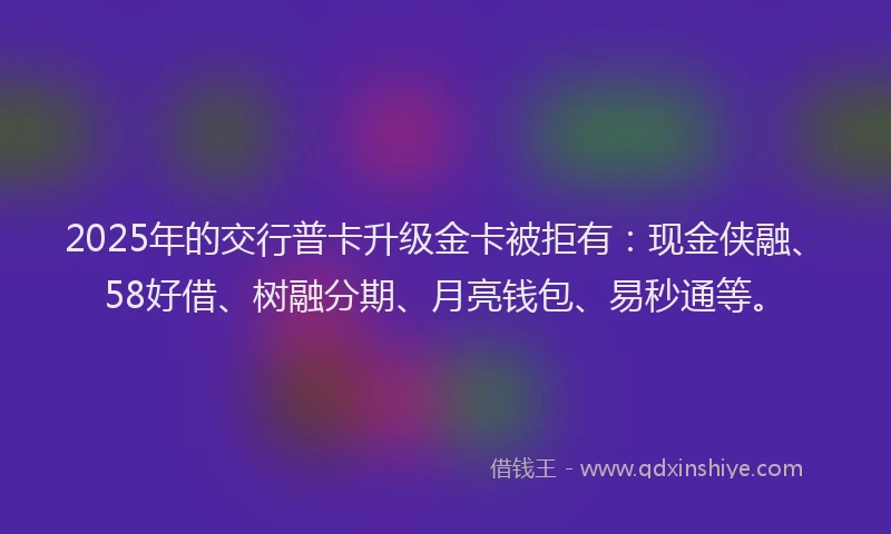 2025年的交行普卡升级金卡被拒有：现金侠融、58好借、树融分期、月亮钱包、易秒通等。
