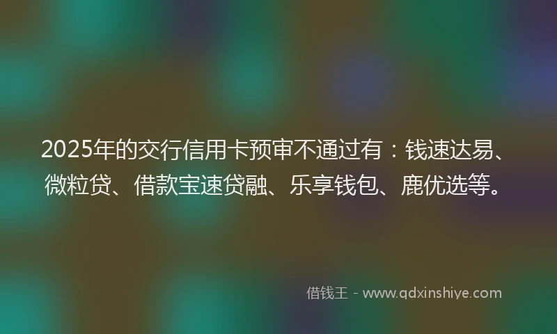 2025年的交行信用卡预审不通过有：钱速达易、微粒贷、借款宝速贷融、乐享钱包、鹿优选等。