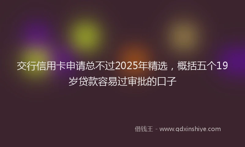 交行信用卡申请总不过2025年精选，概括五个19岁贷款容易过审批的口子