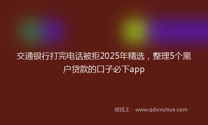 交通银行打完电话被拒2025年精选，整理5个黑户贷款的口子必下app