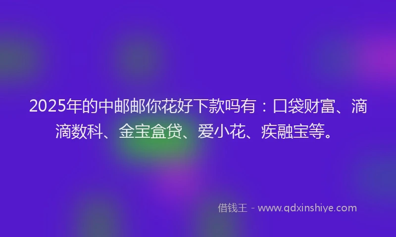 2025年的中邮邮你花好下款吗有：口袋财富、滴滴数科、金宝盒贷、爱小花、疾融宝等。