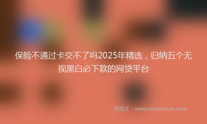 保险不通过卡交不了吗2025年精选，归纳五个无视黑白必下款的网贷平台