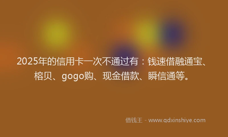 2025年的信用卡一次不通过有：钱速借融通宝、榕贝、gogo购、现金借款、瞬信通等。