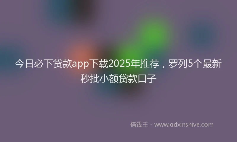 今日必下贷款app下载2025年推荐，罗列5个最新秒批小额贷款口子