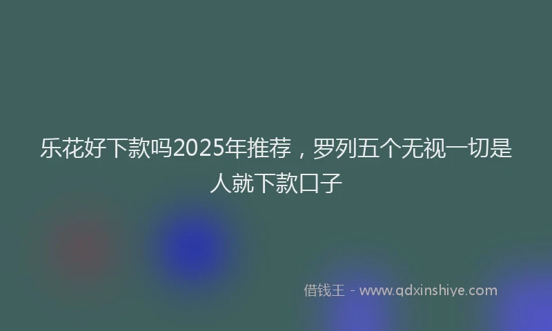 乐花好下款吗2025年推荐,罗列五个无视一切是人就下款口子