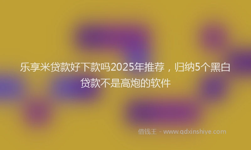乐享米贷款好下款吗2025年推荐，归纳5个黑白贷款不是高炮的软件