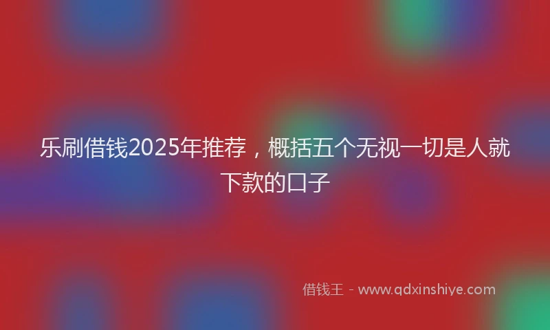乐刷借钱2025年推荐，概括五个无视一切是人就下款的口子