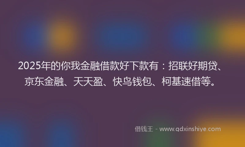 2025年的你我金融借款好下款有：招联好期贷、京东金融、天天盈、快鸟钱包、柯基速借等。