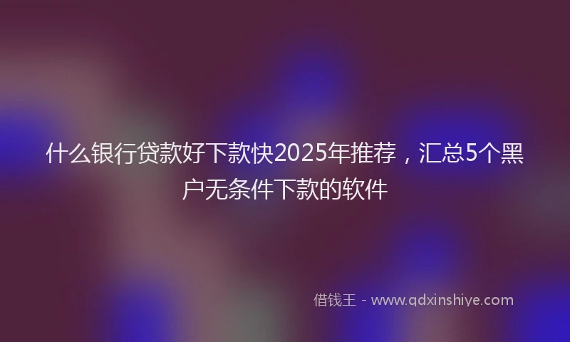 什么银行贷款好下款快2025年推荐，汇总5个黑户无条件下款的软件