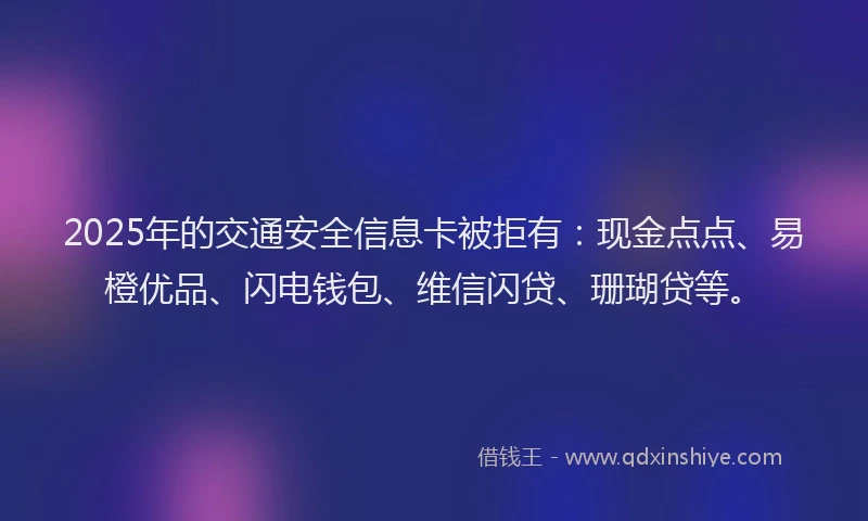 2025年的交通安全信息卡被拒有：现金点点、易橙优品、闪电钱包、维信闪贷、珊瑚贷等。