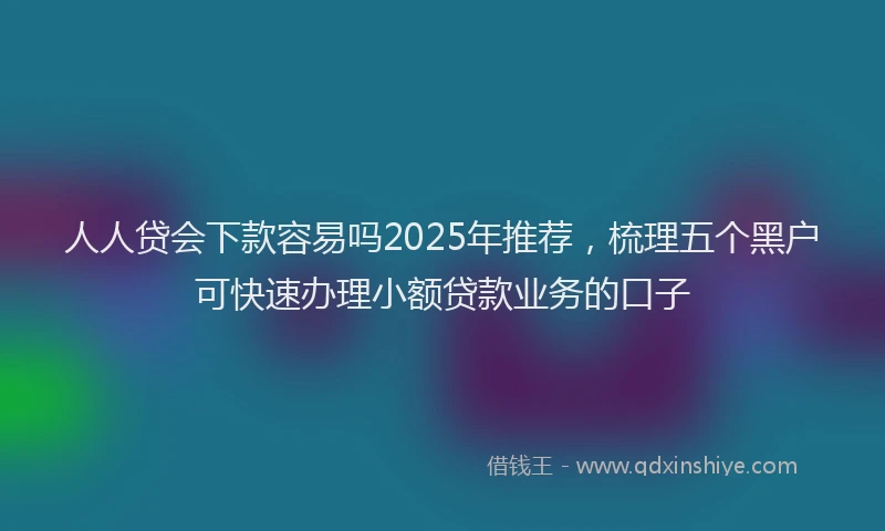 人人贷会下款容易吗2025年推荐，梳理五个黑户可快速办理小额贷款业务的口子