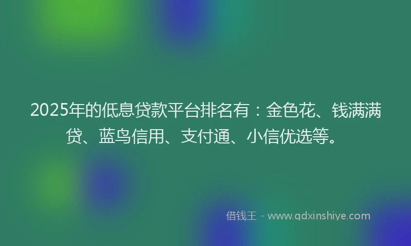 2025年的低息贷款平台排名有：金色花、钱满满贷、蓝鸟信用、支付通、小信优选等。