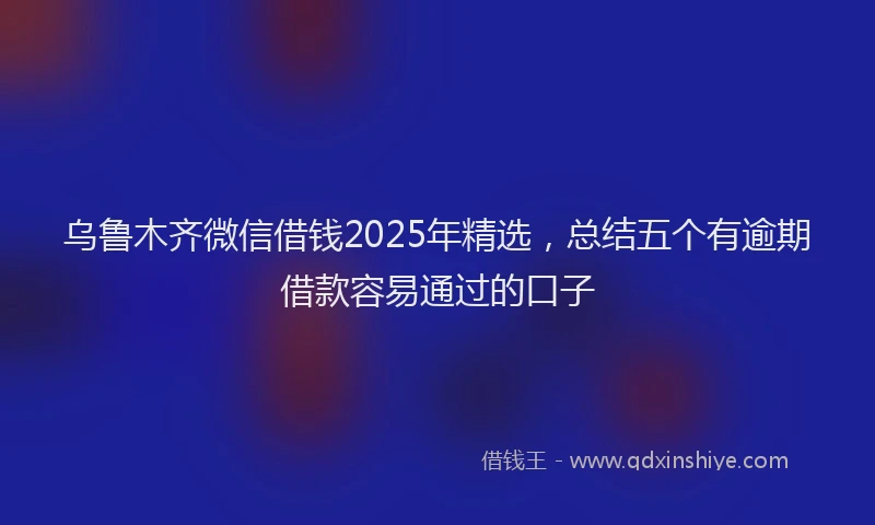 乌鲁木齐微信借钱2025年精选,总结五个有逾期借款容易通过的口子