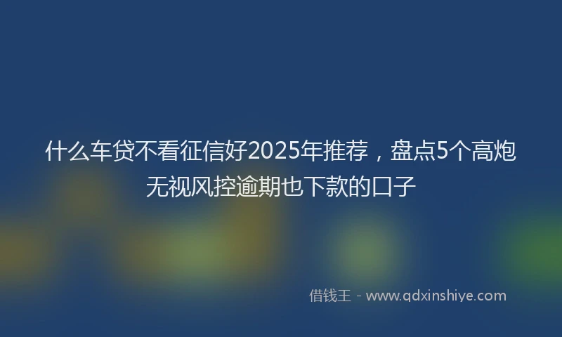 什么车贷不看征信好2025年推荐，盘点5个高炮无视风控逾期也下款的口子