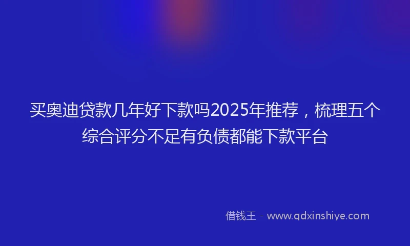 买奥迪贷款几年好下款吗2025年推荐，梳理五个综合评分不足有负债都能下款平台