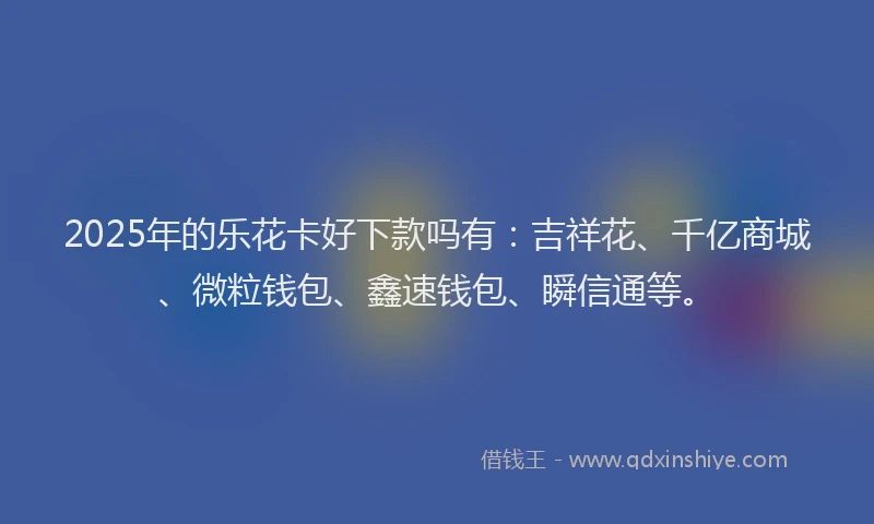 2025年的乐花卡好下款吗有：吉祥花、千亿商城、微粒钱包、鑫速钱包、瞬信通等。