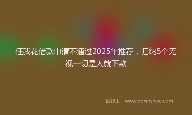 任我花借款申请不通过2025年推荐，归纳5个无视一切是人就下款