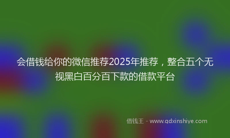 会借钱给你的微信推荐2025年推荐，整合五个无视黑白百分百下款的借款平台
