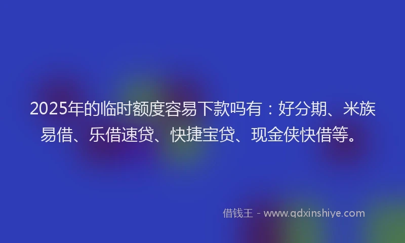2025年的临时额度容易下款吗有：好分期、米族易借、乐借速贷、快捷宝贷、现金侠快借等。