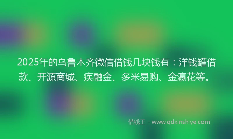2025年的乌鲁木齐微信借钱几块钱有：洋钱罐借款、开源商城、疾融金、多米易购、金瀛花等。
