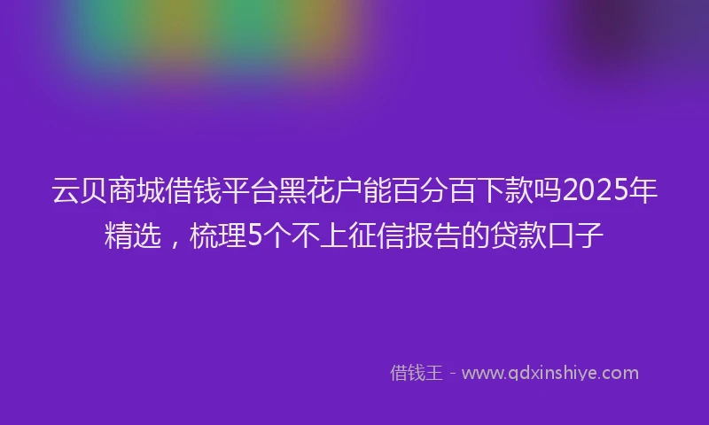 云贝商城借钱平台黑花户能百分百下款吗2025年精选，梳理5个不上征信报告的贷款口子
