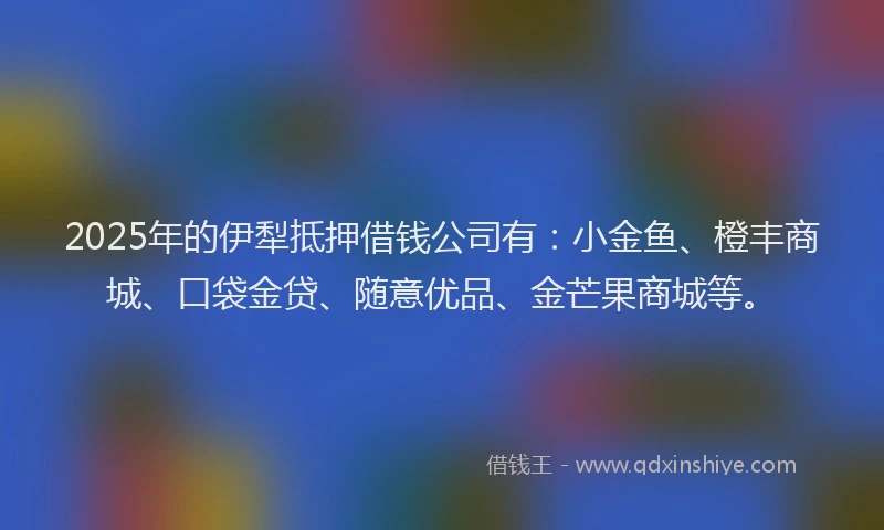 2025年的伊犁抵押借钱公司有：小金鱼、橙丰商城、口袋金贷、随意优品、金芒果商城等。