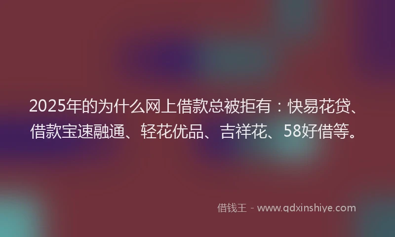 2025年的为什么网上借款总被拒有：快易花贷、借款宝速融通、轻花优品、吉祥花、58好借等。