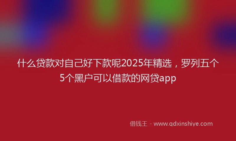 什么贷款对自己好下款呢2025年精选，罗列五个5个黑户可以借款的网贷app