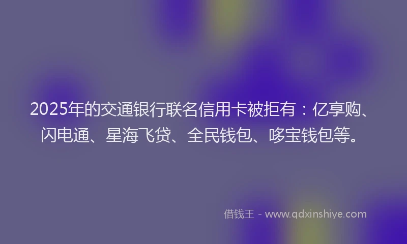 2025年的交通银行联名信用卡被拒有：亿享购、闪电通、星海飞贷、全民钱包、哆宝钱包等。