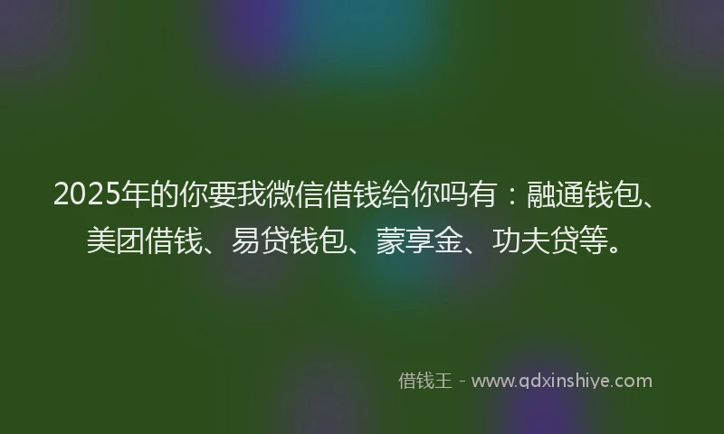 2025年的你要我微信借钱给你吗有：融通钱包、美团借钱、易贷钱包、蒙享金、功夫贷等。