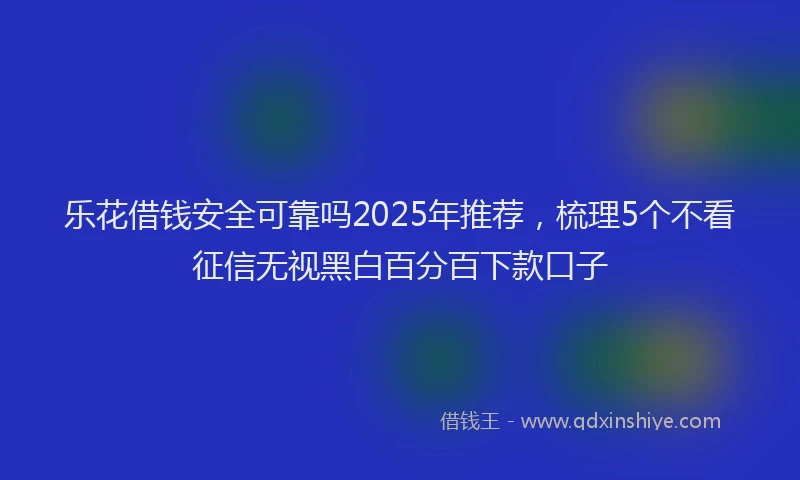 乐花借钱安全可靠吗2025年推荐，梳理5个不看征信无视黑白百分百下款口子