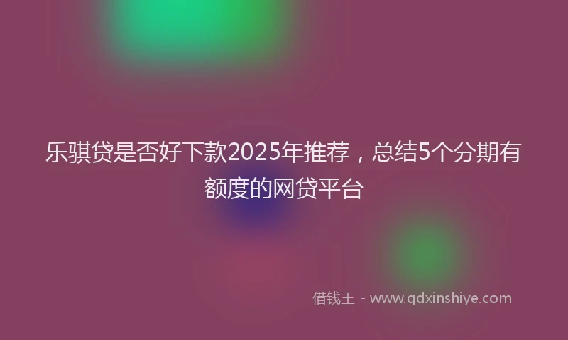 乐骐贷是否好下款2025年推荐，总结5个分期有额度的网贷平台
