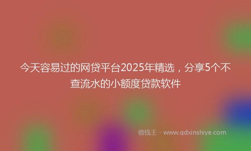 今天容易过的网贷平台2025年精选，分享5个不查流水的小额度贷款软件