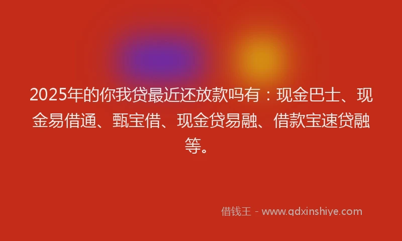 2025年的你我贷最近还放款吗有：现金巴士、现金易借通、甄宝借、现金贷易融、借款宝速贷融等。
