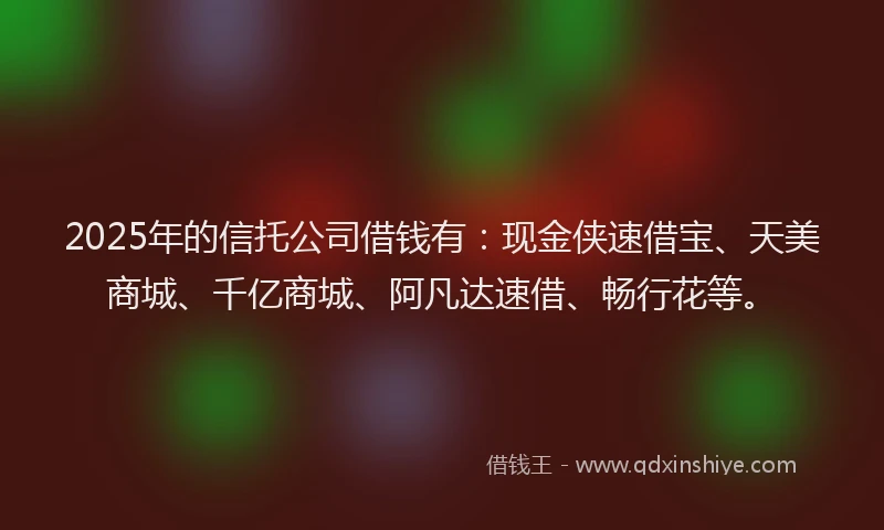 2025年的信托公司借钱有：现金侠速借宝、天美商城、千亿商城、阿凡达速借、畅行花等。