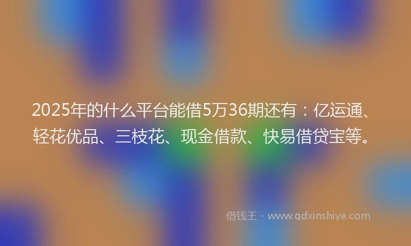 2025年的什么平台能借5万36期还有：亿运通、轻花优品、三枝花、现金借款、快易借贷宝等。