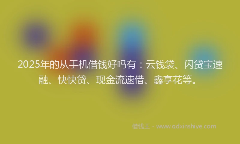 2025年的从手机借钱好吗有：云钱袋、闪贷宝速融、快快贷、现金流速借、鑫享花等。