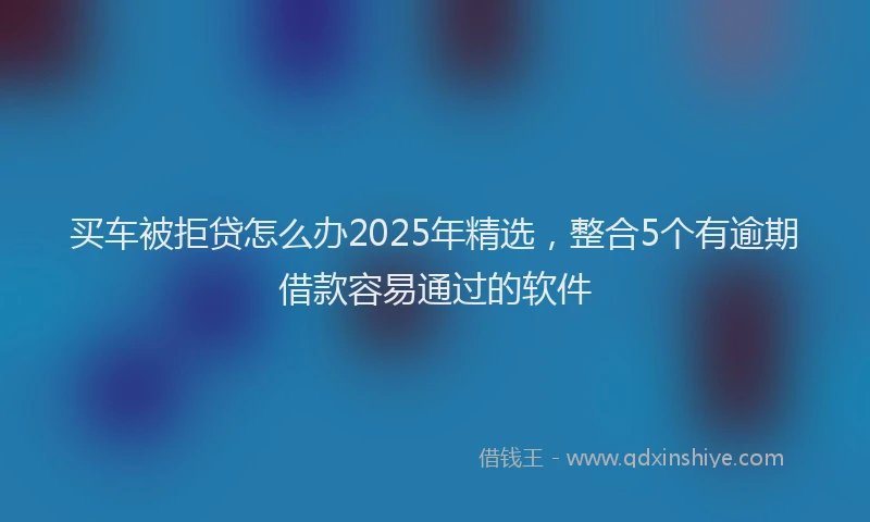 买车被拒贷怎么办2025年精选，整合5个有逾期借款容易通过的软件