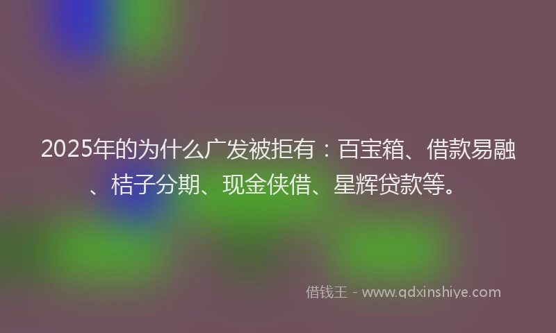 2025年的为什么广发被拒有：百宝箱、借款易融、桔子分期、现金侠借、星辉贷款等。