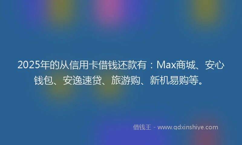 2025年的从信用卡借钱还款有：Max商城、安心钱包、安逸速贷、旅游购、新机易购等。