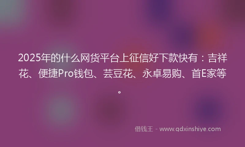2025年的什么网货平台上征信好下款快有：吉祥花、便捷Pro钱包、芸豆花、永卓易购、首E家等。
