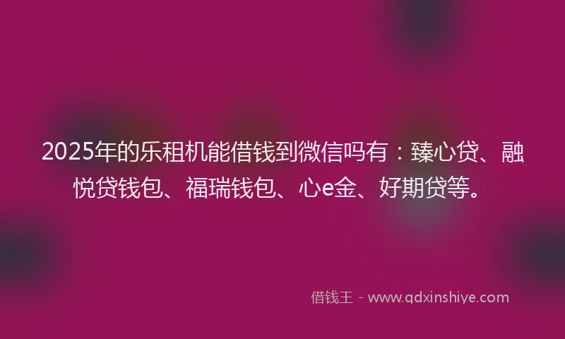 2025年的乐租机能借钱到微信吗有：臻心贷、融悦贷钱包、福瑞钱包、心e金、好期贷等。