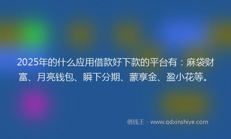 2025年的什么应用借款好下款的平台有：麻袋财富、月亮钱包、瞬下分期、蒙享金、盈小花等。