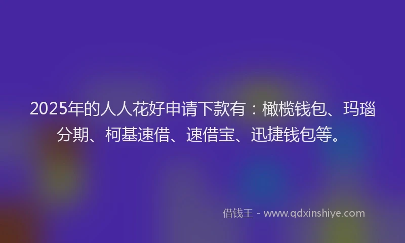 2025年的人人花好申请下款有：橄榄钱包、玛瑙分期、柯基速借、速借宝、迅捷钱包等。