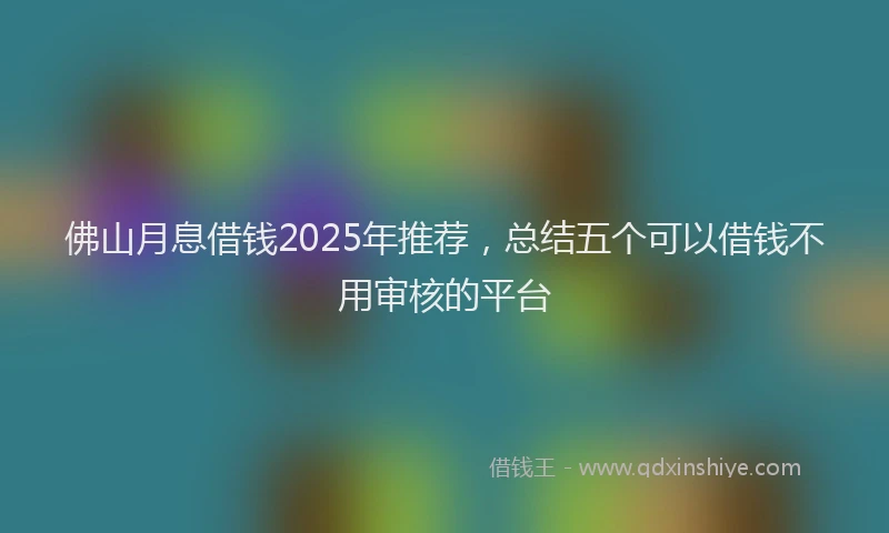 佛山月息借钱2025年推荐，总结五个可以借钱不用审核的平台