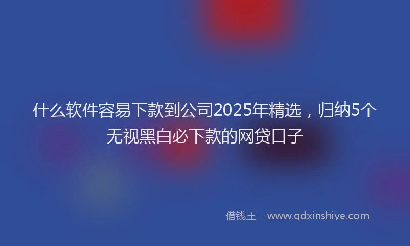 什么软件容易下款到公司2025年精选，归纳5个无视黑白必下款的网贷口子