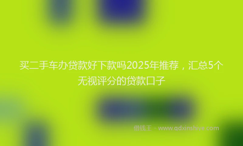 买二手车办贷款好下款吗2025年推荐，汇总5个无视评分的贷款口子
