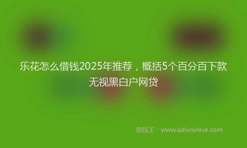 乐花怎么借钱2025年推荐，概括5个百分百下款无视黑白户网贷