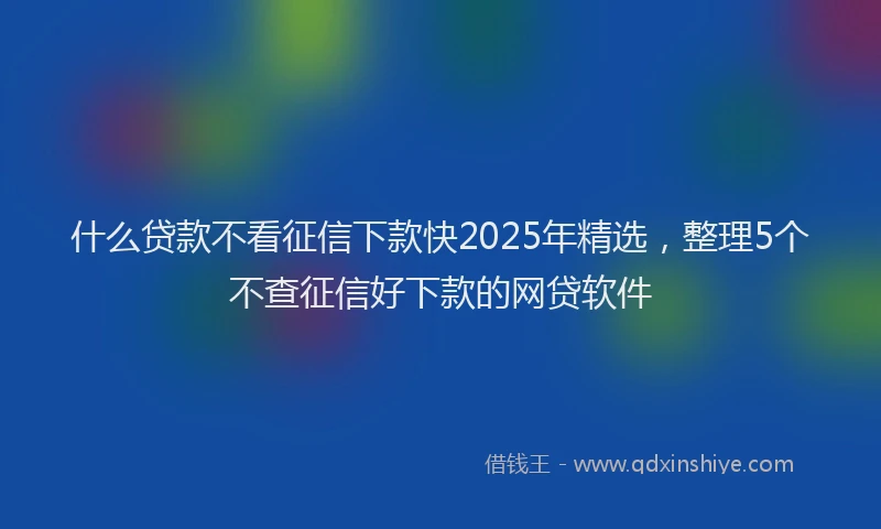 什么贷款不看征信下款快2025年精选，整理5个不查征信好下款的网贷软件